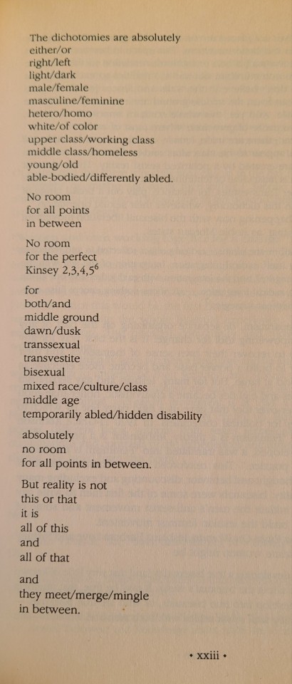 photo of a page of a book with poetry reading: "The dichotomies are absolutely either/or right/left light/dark male/female masculine/feminine hetero/homo white/of color upper class/working class middle class/homeless young/old able-bodied/differently abled. No room for all points in between No room for the perfect Kinsey 2,3,4,56 for both/and middle ground dawn/dusk transsexual transvestite bisexual mixed race/culture/class middle age temporarily abled/hidden disability absolutely no room for all points in between. But reality is not this or that it is all of this and all of that and they meet/merge/mingle in between."