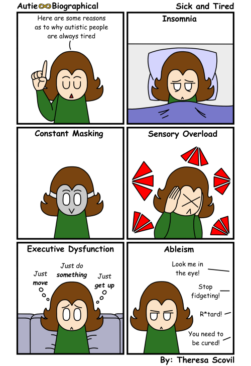 A six panel comic of Honeydew explaining some reasons as to why autistic people are tired. The comic is titled "Sick and Tired" and is made by Theresa Scovil. Panel 1: Honeydew says to the audience "Here are some reasons as to why autistic people are always tired." Panel 2: Honeydew looks very tired as they lay in bed. Narration says "Insomnia." Panel 3: Honeydew has a smiling mask on as Narration says "Constant Masking." Panel 4: Honeydew hunches over, eyes closed and ears covered, as loud sounds come at them from all directions. Narration says "Sensory Overload." Panel 5: Honeydew looks sad as they sit on the couch thinking "Just move. Just do something. Just get up." Narration says "Executive Dysfunction." Panel 6: Honeydew looks away, angry, as people from off screen yell "Look me in the eye!" "Stop fidgeting!" "R*tard!" "You need to be cured!" Narration says "Ableism."