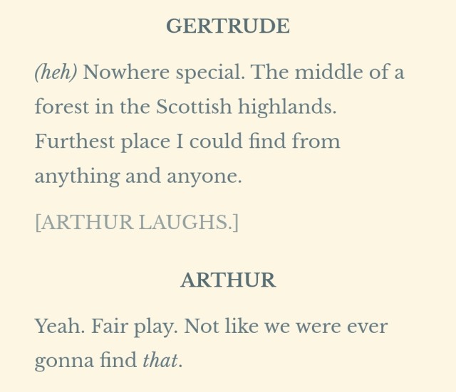 GERTRUDE (heh) Nowhere special. The middle of a forest in the Scottish highlands. Furthest place I could find from anything and anyone. [ARTHUR LAUGHS.] ARTHUR Yeah. Fair play. Not like we were ever gonna find that.