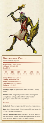 thirdtofifth: Greenspawn ZealotMedium monstrosity, lawful evilArmor Class 19 (splint, shield)Hit Points 90 (12d8 + 36)Speed 30 ft.Str 16, Dex 11, Con 16, Int 10, Wis 12, Cha 12Saving Throws Wis +3, Cha +3Damage Immunities acidSenses passive Perception