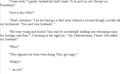 “I hate owls,” I gently stroked the bird's head. “A tit ain't no owl. Except on Furaffinity.”
“Isn't it the 1940s?”
“That's nebulous.” I let the bird go; it flew away without a second though, just like all my boyfriends. “You and your husband...”
“We were young and foolish! You start by accidentally holding one whooping crane for hostage, and then-” A hooting in the night air. “-Mr. Detectiveman, I know who killed my husband.”
“Who?”
“They figured out what were doing. They got angry.”
“WHO?”
“...an owl.”