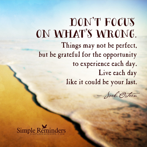 mysimplereminders:  “Don’t focus on what’s wrong. Things may not be perfect, but be grateful for the opportunity to experience each day. Live each day like it could be your last.”  — Joel Osteen