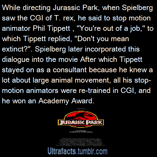 ultrafacts:    When Spielberg and Tippett saw an animatic of the T. rex chasing a herd of Gallimimus, Spielberg said, “You’re out of a job,” to which Tippett replied, “Don’t you mean extinct?“ Spielberg later wrote both the animatic and his