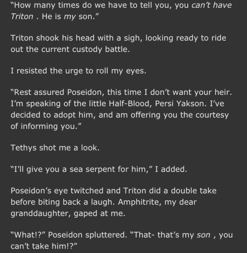 "How many times do we have to tell you, you can't have Triton . He is my son." Triton shook his head with a sigh, looking ready to ride out the current custody battle. I resisted the urge to roll my eyes. "Rest assured Poseidon, this time I don't want your heir. I'm speaking of the little Half-Blood, Persi Yakson. I've decided to adopt him, and am offering you the courtesy of informing you. Tethys shot me a look. "I'll give you a sea serpent for him," I added. Poseidon's eye twitched and Triton did a double take before biting back a laugh. Amphitrite, my dear granddaughter, gaped at me. "What!?" Poseidon spluttered. "That- that's my son, you can't take him!?"