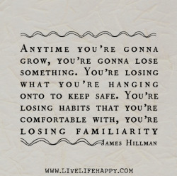 deeplifequotes:  Anytime you’re gonna grow, you’re gonna lose something. You’re losing what you’re hanging onto to keep safe. You’re losing habits that you’re comfortable with, you’re losing familiarity. -James Hillman