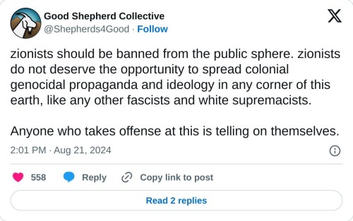 zionists should be banned from the public sphere. zionists do not deserve the opportunity to spread colonial genocidal propaganda and ideology in any corner of this earth, like any other fascists and white supremacists.
Anyone who takes offense at this is telling on themselves.
— Good Shepherd Collective (@Shepherds4Good) August 21, 2024