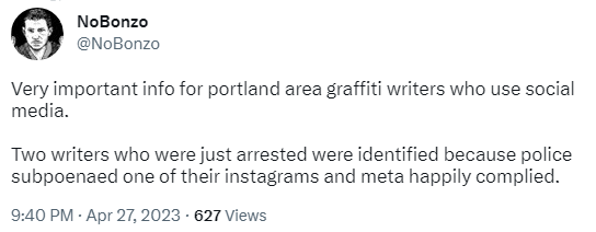 Tweet from NoBonzo @NoBonzo Very important info for portland area graffiti writers who use social media.   Two writers who were just arrested were identified because police subpoenaed one of their instagrams and meta happily complied. 9:40 PM · Apr 27, 2023