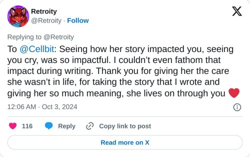 To @Cellbit: Seeing how her story impacted you, seeing you cry, was so impactful. I couldn’t even fathom that impact during writing. Thank you for giving her the care she wasn’t in life, for taking the story that I wrote and giving her so much meaning, she lives on through you ❤️
— Retroity (@Retroity) October 3, 2024