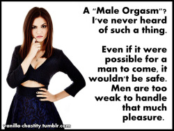 vanilla-chastity:  A “Male Orgasm”? I’ve never heard of such a thing. Even if it were possible for a man to come, it wouldn’t be safe. Men are too weak to handle that much pleasure. 