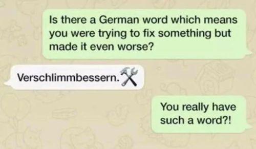 thatswhywelovegermany:lilythemadqueen:thatswhywelovegermany:

learnoutlive:https://bit.ly/305Y3X8
verschlimmern = to make worseverbessern = to improveverschlimmbessern = to disimprove


ok wait… what about “kaputtreparieren” ? 
kaputt = brokenreparieren = to repairkaputtreparieren = to completely destroy something that was only slightly damaged in a failed attempt to fix it #german #and why its completely insane  #and also awesome #language