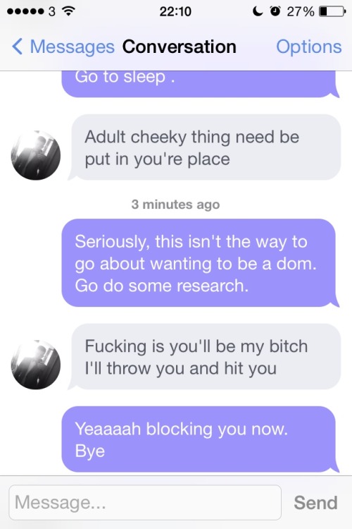 xsugarfacex:  Yay … Okcupid. Meh  First screen shot is the first time he messaged me, the rest were today -_-  And it’s pricks like this that need a lesson in how to be a dom..talking down to a woman..especially one.older.than you isn’t