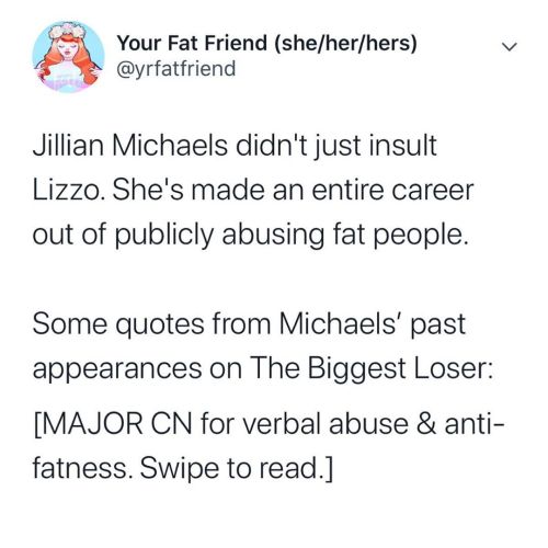 benbetweenworlds: yrfatfriend:  Anti-fatness, even when it’s thinly veiled by “concern for  health,” is abuse. And Jillian Michaels has built a career on publicly  abusing fat people.  