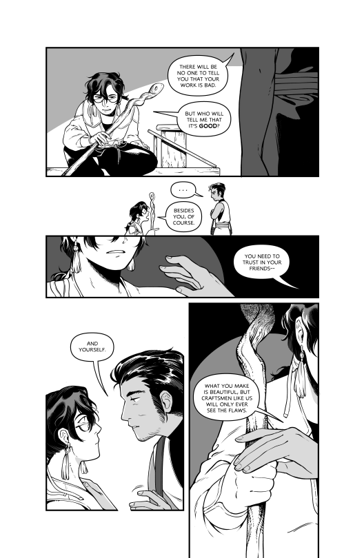 Leonard: There will be no one to tell you that your work is bad.
Frederick: But who will tell me that itās GOOD?
Leonard blankly stares at Frederick.
Frederick: besides you, of course.
Leonard: You need to trust in your friends
Leonard holds Frederick's shoulder: And yourself.
Leonard holds Frederick's hand: What you make is beautiful, but craftsmen like us will only ever see the flaws.