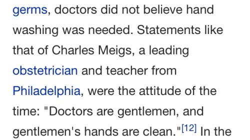 note-a-bear:kata-speaks:Victorian era surgeons didn’t wash their hands and found the suggestion that they should wash their hands offensive.This was said by Charles Meigs AFTER multiple papers had been published showing how important it was that surgeons