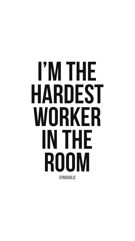 I’m the hardest worker in the room
