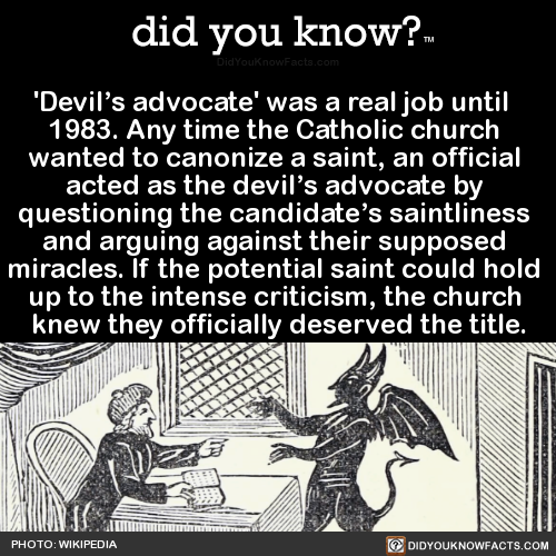 did-you-kno:  ‘Devil’s advocate’ was a real job until   1983. Any time the Catholic church  wanted to canonize a saint, an official  acted as the devil’s advocate by  questioning the candidate’s saintliness  and arguing against their supposed