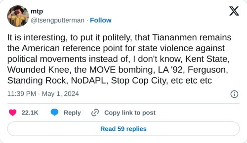 It is interesting, to put it politely, that Tiananmen remains the American reference point for state violence against political movements instead of, I don't know, Kent State, Wounded Knee, the MOVE bombing, LA '92, Ferguson, Standing Rock, NoDAPL, Stop Cop City, etc etc etc  — mtp (@tsengputterman) May 1, 2024