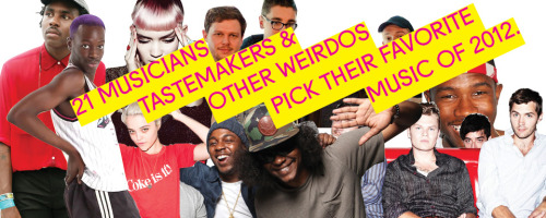 21 MUSICIANS, TASTEMAKERS AND OTHER WEIRDOS PICK THEIR FAVORITE MUSIC OF 2012
• Andrew Noz
• Def Jam’s Gabe Tesoriero
• Jesse Cohen of Tanlines
• Elite Gymnastics
• Rookie’s Hazel Cills
• Gawker’s Rich Juzwiak
• Fatima Al Qadiri
• Soundcloud’s David...