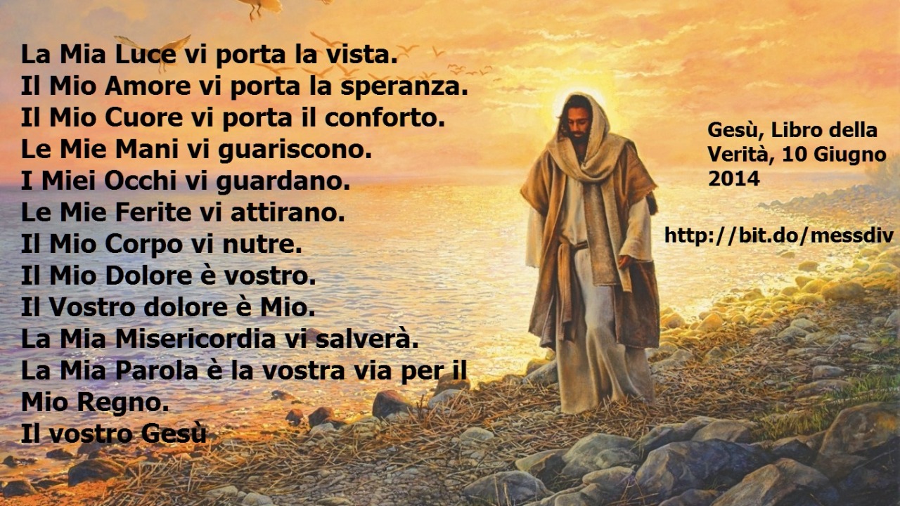 La Mia Misericordia vi salverà. La Mia Parola è la vostra via per il Mio Regno. April 27, 2020 at 04:00AM
La Mia Luce vi porta la vista.   Il Mio Amore vi porta la speranza.   Il Mio Cuore vi porta il conforto.   Le Mie Mani vi guariscono.   I Miei...