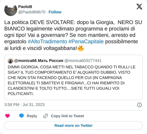 La politica DEVE SVOLTARE: dopo la Giorgia, NERO SU BIANCO legalmente vidimato programma e proclami di ogni tipo! Vai a governare? Se non mantieni, arresto ed ergastolo #AltoTradimento #PenaCapitale possibilmente ai luridi e viscidi voltagabbana!🔥 https://t.co/qtCRb0izgM  — PaoloB (@PaoloBMb70) July 31, 2023