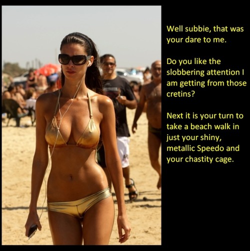 Well subbie, that was your dare to me. Do you like the slobbering attention I am getting from those cretins? Next it is your turn to take a beach walk in just your shiny metallic Speedo and your chastity cage.