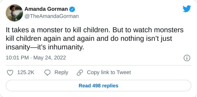 It takes a monster to kill children. But to watch monsters kill children again and again and do nothing isn’t just insanity—it’s inhumanity. — Amanda Gorman (@TheAmandaGorman) May 24, 2022