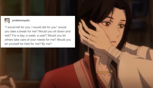 Xie Lian holding a surprised San Lang's face. A Tumblr post is pasted onto the screenshot:
"I would kill for you. I would die for you" would you take a break for me? Would you sit down and rest? For a day, a week, a year? Would you let others take care of your needs for me? Would you let yourself be held for me? By me?'