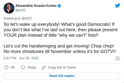 So let’s wake up everybody! What’s good Democrats! If you don’t like what I’ve laid out here, then please present YOUR plan instead of little “why we can’t” lists!!

Let’s cut the handwringing and get moving! Chop chop! No more showtunes till November unless it’s for GOTV!!

— Alexandria Ocasio-Cortez (@AOC) June 25, 2022