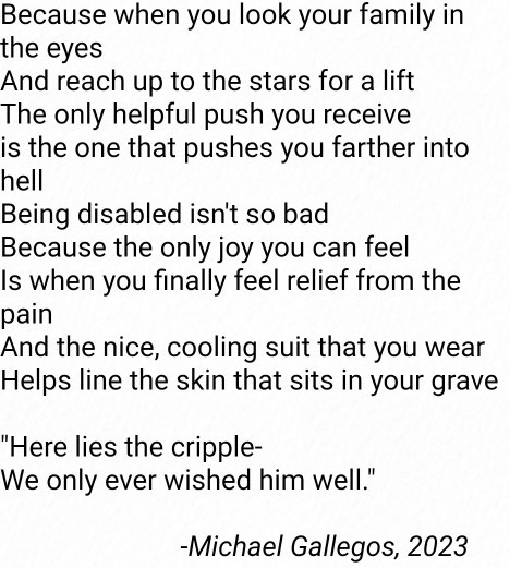Black text on a white background. Text reads: "Because when you look your family in the eyes
And reach up to the stars for a lift
The only helpful push you receive is the one that pushes you farther into hell
Being disabled isn't so bad
Because the only joy you can feel Is when you finally feel relief from the pain
And the nice, cooling suit that you wear
Helps line the skin that sits in your grave
'Here lies the cripple- We only ever wished him well.'
-Michael Gallegos, 2023"