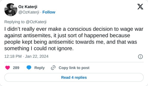 I didn’t really ever make a conscious decision to wage war against antisemites, it just sort of happened because people kept being antisemitic towards me, and that was something I could not ignore.
— Oz Katerji (@OzKaterji) January 22, 2024