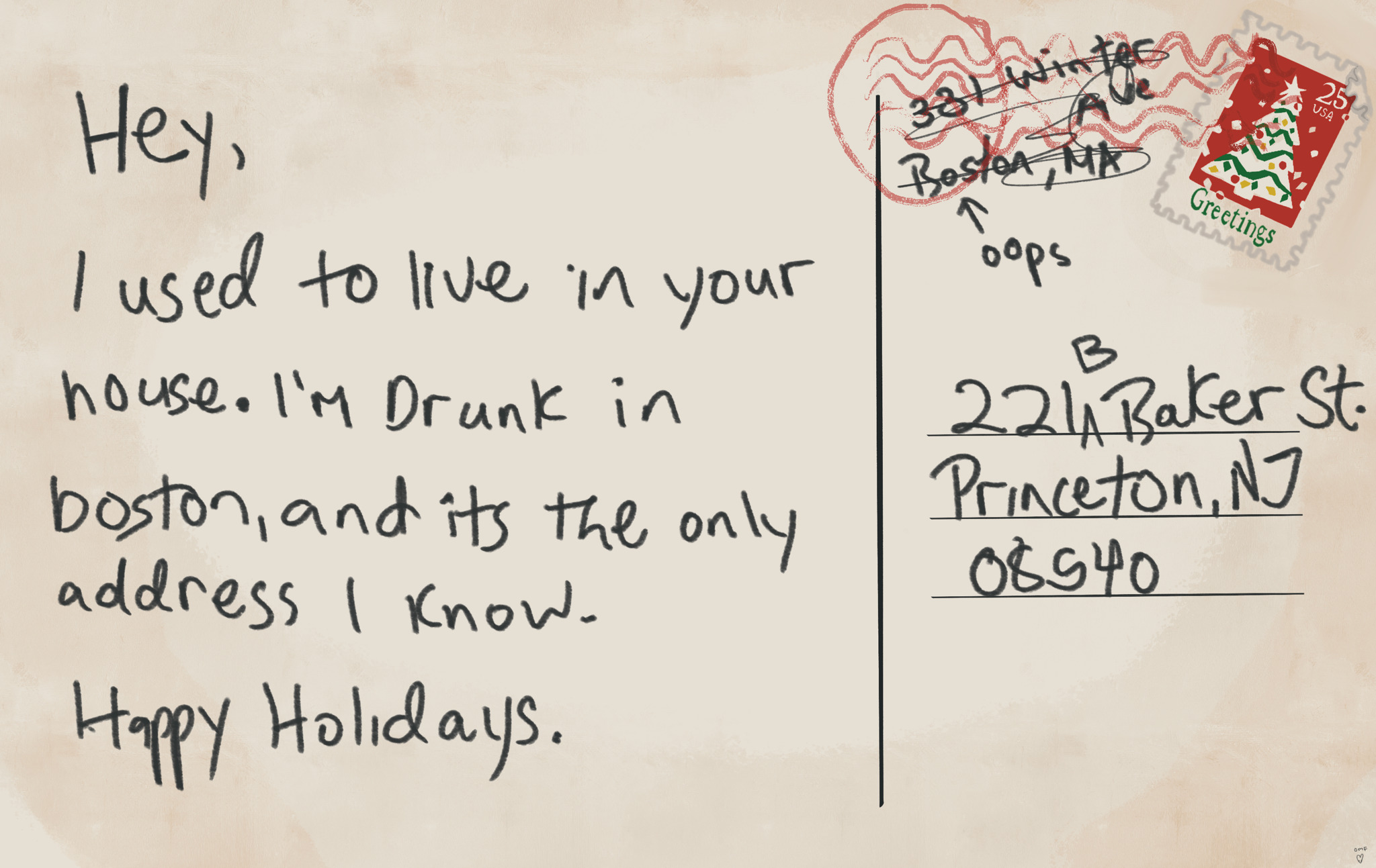 Digital drawing of the back of a Post card that says “hey I used to live in your house. I’m drunk in Boston, and it’s the only address I know. Happy holidays” with a scribbled out return address to Boston MA and an arrow to it saying oops. It’s addressed to 221 baker st with a very off kilter Christmas tree stamp.