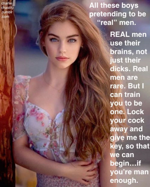 All these boys pretending to be “real” men.REAL men use their brains, not just their dicks. Real men are rare. But I can train you to be one. Lock your cock away and give me the key, so that we can begin&hellip;if you’re man enough.