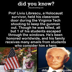 did-you-kno:  Prof Liviu Librescu, a Holocaust survivor, held his classroom door during the Virginia Tech shooting to keep the gunman out. Though he was killed, all but 1 of his students escaped through the windows. He’s been honored worldwide, and