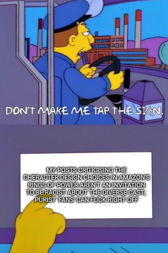 A "don't make me tap the sign" meme from the simpsons. The text on the sign is edited to say, "my posts criticising the character design choices in amazon's rings of power is not an invitation to be racist about the diverse cast; purist 'fans' can fuck right off".