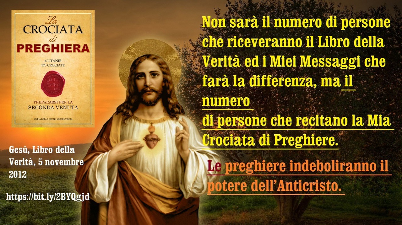 Non sarà il numero di persone che riceveranno il Libro della Verità ed i Miei Messaggi che farà la differenza, ma il numero di persone che recitano la Mia Crociata di Preghiere. Le preghiere indeboliranno il potere dell’Anticristo.
5 novembre 2012 –...