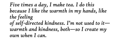 text id: [Five times a day, I make tea. I do this
because I like the warmth in my hands, like the feeling
of self-directed kindness. I’m not used to it—
warmth and kindness, both—so I create my own when I can. ]