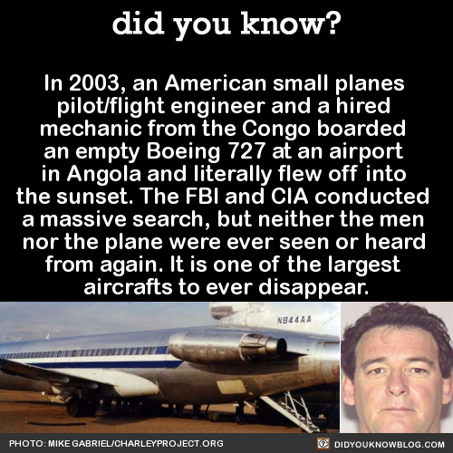 did-you-kno:  In 2003, an American small planes  pilot/flight engineer and a hired  mechanic from the Congo boarded  an empty Boeing 727 at an airport  in Angola and literally flew off into  the sunset. The FBI and CIA conducted  a massive search, but