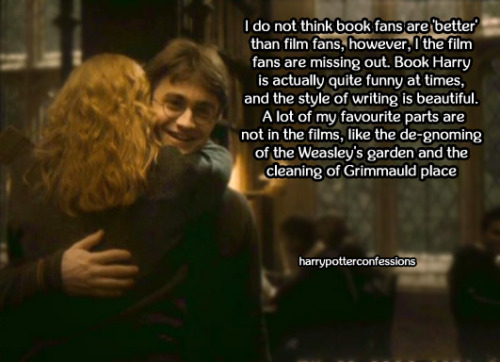 harrypotterconfessions:  I do not think book fans are ‘better’ than film fans, however, the film fans are missing out. Book Harry is actually quite funny at times, and the style of writing is beautiful. A lot of my favourite parts are not in the films,