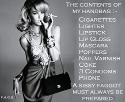faggotryngendersissification:The contents of my handbag:-Cigarettes, Lighter, Lipstick, Lip Gloss, Mascara, Poppers, Nail Varnish, Coke, 3 Condoms, Phone,A sissy faggot must always be prepared.F.A.G.S.