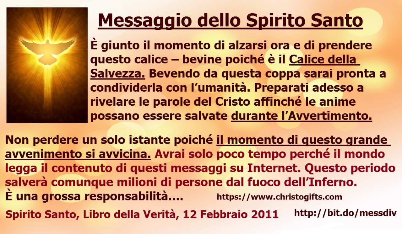 Messaggio dello Spirito Santo. Preparati adesso a rivelare le parole del Cristo affinché le anime possano essere salvate durante l’Avvertimento. May 21, 2020 at 04:00AM
Avrai solo poco tempo perché il mondo legga il contenuto di questi messaggi su...