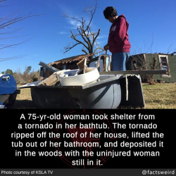 mindblowingfactz:  A 75-yr-old woman took shelter from a tornado in her bathtub. The tornado ripped off the roof of her house, lifted the tub out of her bathroom, and deposited it in the woods with the uninjured woman still in it.Photo : KSLA TV
