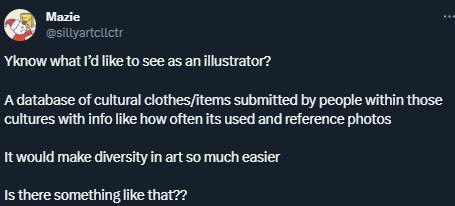 Screenshot of a tweet that reads: Yknow what I’d like to see as an illustrator?  A database of cultural clothes/items submitted by people within those cultures with info like how often its used and reference photos  It would make diversity in art so much easier  Is there something like that??