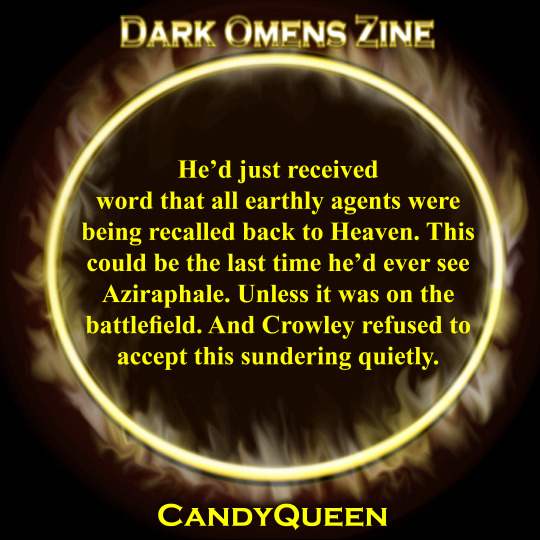 He’d just received word that all earthly agents were being recalled back to Heaven. This could be the last time he’d ever see Aziraphale. Unless it was on the battlefield. And Crowley refused to accept this sundering quietly.