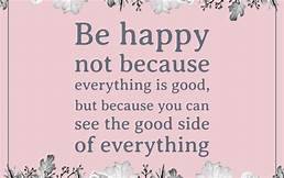 Be happy! Not because everything is good, but because you can see the good side of everything