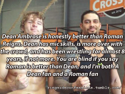 ringsideconfessions: “Dean Ambrose is honestly better than Roman Reigns. Dean has mic skills, is more over with the crowd, and has been wrestling for almost 8 years, if not more. You are blind if you say Roman is better than Dean, and I’m both A Dean