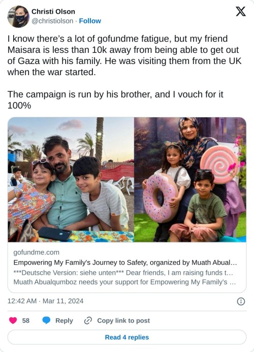 I know there’s a lot of gofundme fatigue, but my friend Maisara is less than 10k away from being able to get out of Gaza with his family. He was visiting them from the UK when the war started.
The campaign is run by his brother, and I vouch for it 100%https://t.co/kUEDe2QPqT
— Christi Olson (@christiolson) March 11, 2024