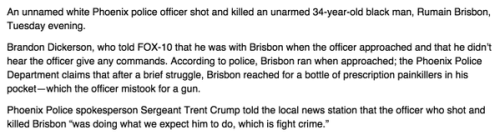 socialjusticekoolaid:   Unarmed black man killed by white Phoenix officer Jennifer Soules and Joe Dana , The Arizona Republic12:30 p.m. EST December 4, 2014 PHOENIX — The facts surrounding Rumain Brisbon’s death — the ones that could be agreed upon