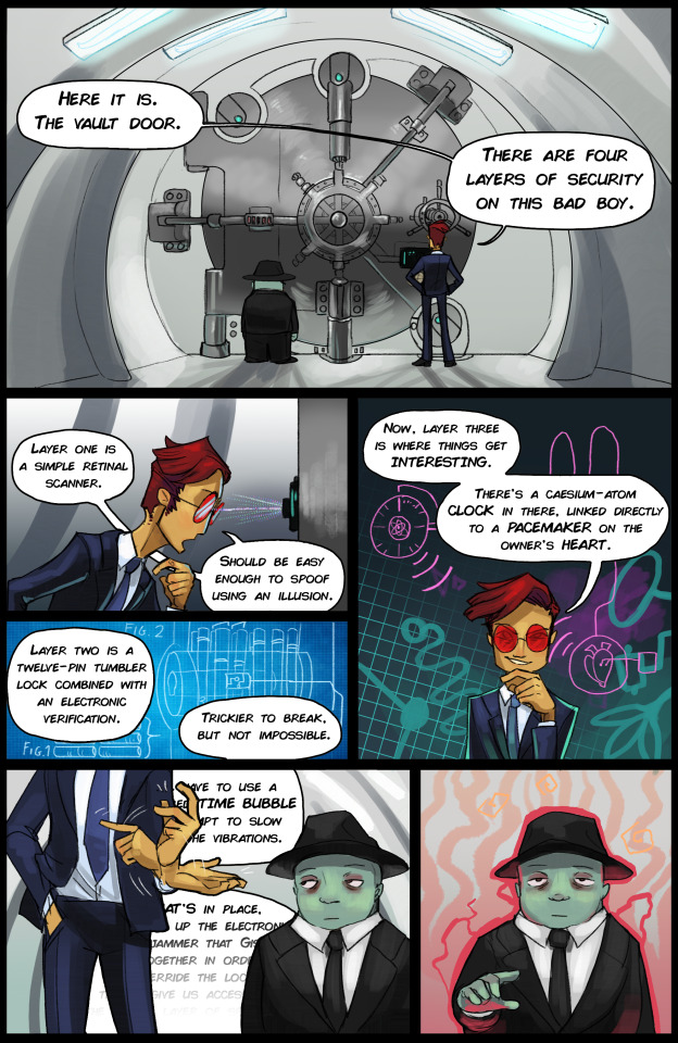 (Panel one. Dogen and Raz are standing in front of a large circular metal door.) RAZ: Here it is. The vault door. There are four layers of security on this bad boy. (Panel two. Raz leans in, inspecting an element on the door.) RAZ: Layer one is a simple retinal scanner. Should be easy enough to spoof with an illusion. (Panel three shows a blueprint of a lock.) RAZ, offscreen: Layer two is a twelve-pin tumbler lock combined with an electronic verification. Trickier to break, but not impossible. (Panel four. Raz strokes his chin. In the background are patterns reminiscent of the Collective Unconscious.) RAZ: Now, layer three is where things get interesting. There's a caesium-atom clock in there, linked directly to a pacemaker on the owner's heart. (Panels five and six. Raz continues talking, gesturing animatedly. His words are obscured, and fade away as Dogen zones out. In the final panel, Dogen raises his arm, surrounded by a red aura.)