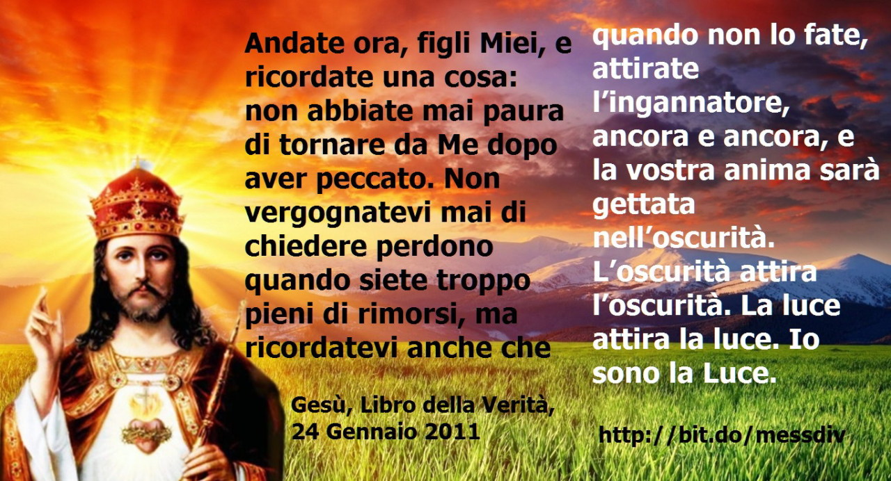 Ricordate una cosa: non abbiate mai paura di tornare da Me dopo aver peccato. July 14, 2020 at 04:00AM
Andate ora, figli Miei, e ricordate una cosa: non abbiate mai paura di tornare da Me dopo aver peccato. Non vergognatevi mai di chiedere perdono...