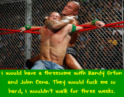 wwewrestlingsexconfessions:  I would have a threesome with Randy Orton and John Cena. They would fuck me so hard, I wouldn’t walk for three weeks.